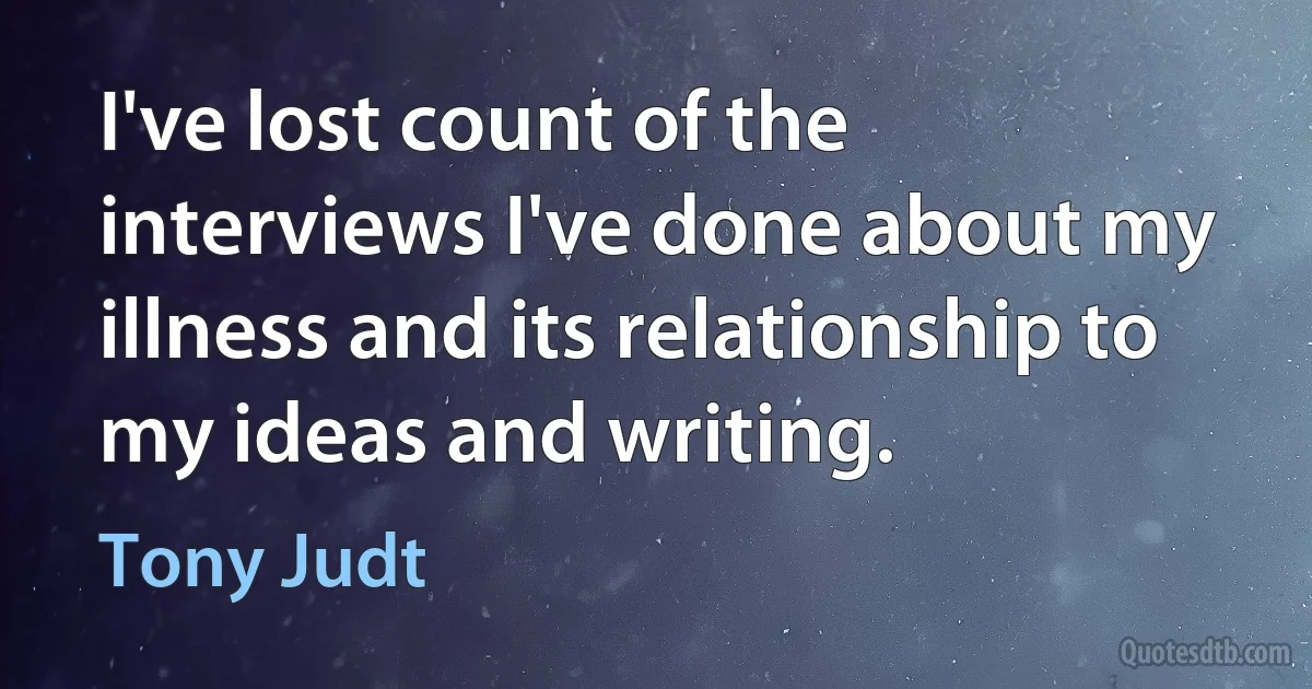 I've lost count of the interviews I've done about my illness and its relationship to my ideas and writing. (Tony Judt)