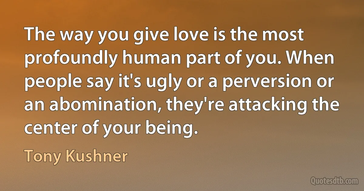 The way you give love is the most profoundly human part of you. When people say it's ugly or a perversion or an abomination, they're attacking the center of your being. (Tony Kushner)