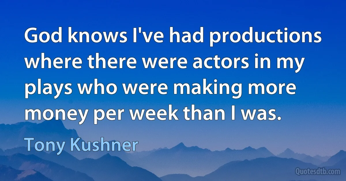 God knows I've had productions where there were actors in my plays who were making more money per week than I was. (Tony Kushner)