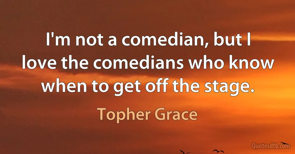 I'm not a comedian, but I love the comedians who know when to get off the stage. (Topher Grace)