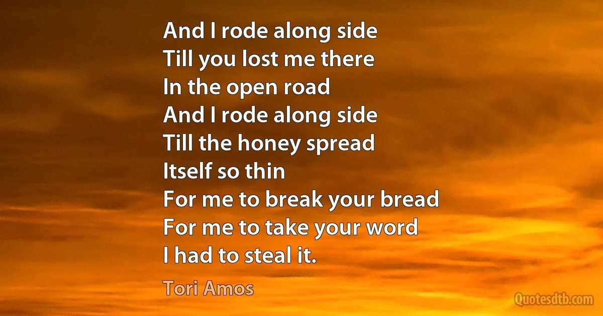 And I rode along side
Till you lost me there
In the open road
And I rode along side
Till the honey spread
Itself so thin
For me to break your bread
For me to take your word
I had to steal it. (Tori Amos)