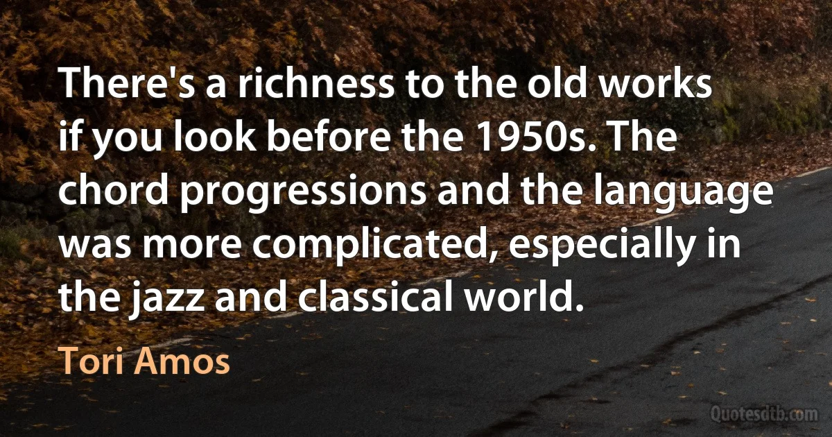 There's a richness to the old works if you look before the 1950s. The chord progressions and the language was more complicated, especially in the jazz and classical world. (Tori Amos)