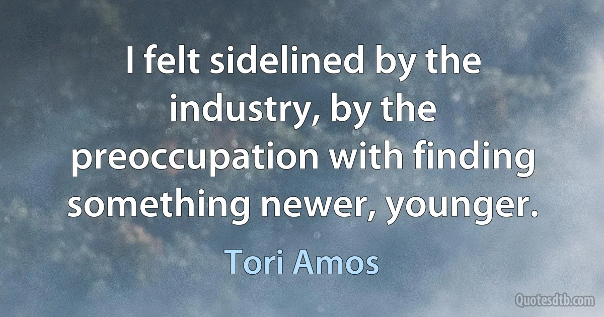 I felt sidelined by the industry, by the preoccupation with finding something newer, younger. (Tori Amos)