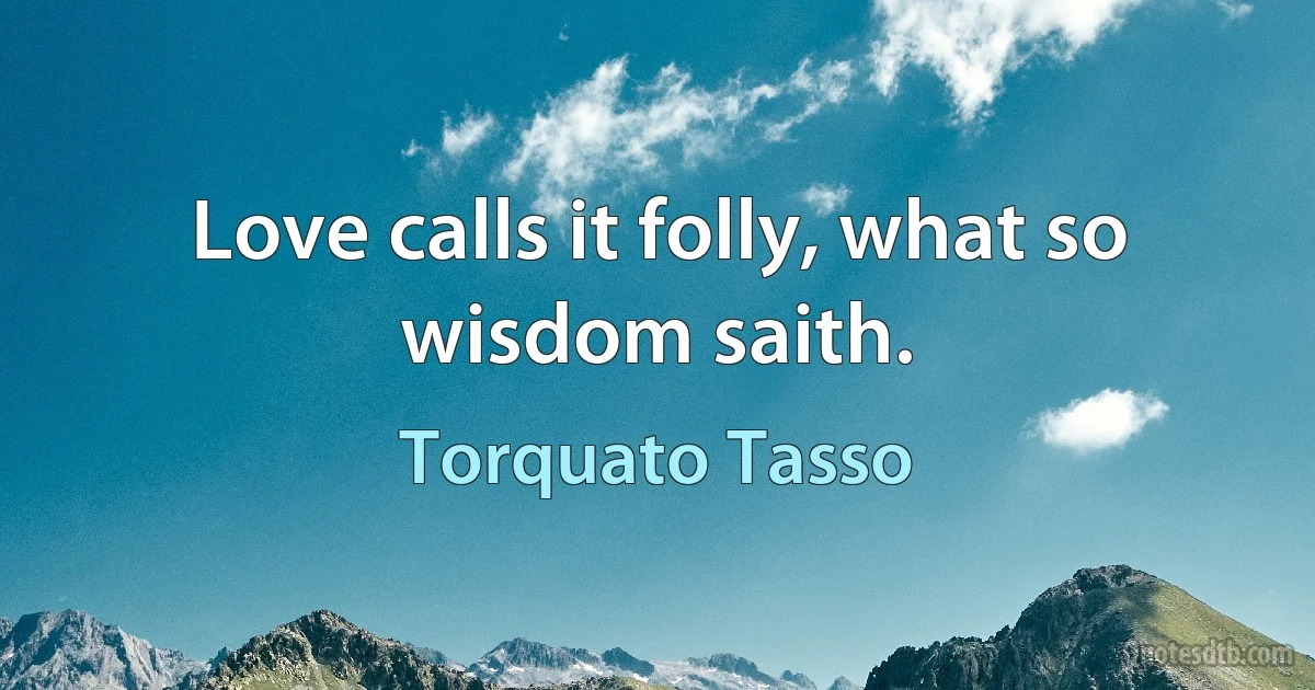 Love calls it folly, what so wisdom saith. (Torquato Tasso)