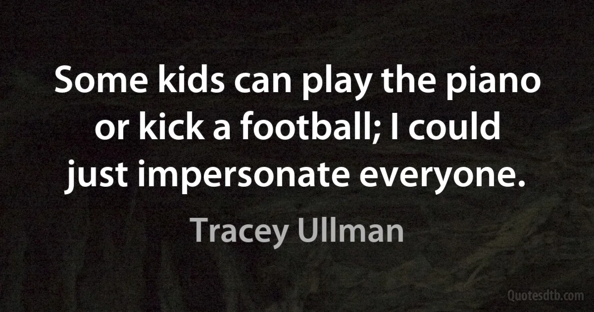 Some kids can play the piano or kick a football; I could just impersonate everyone. (Tracey Ullman)