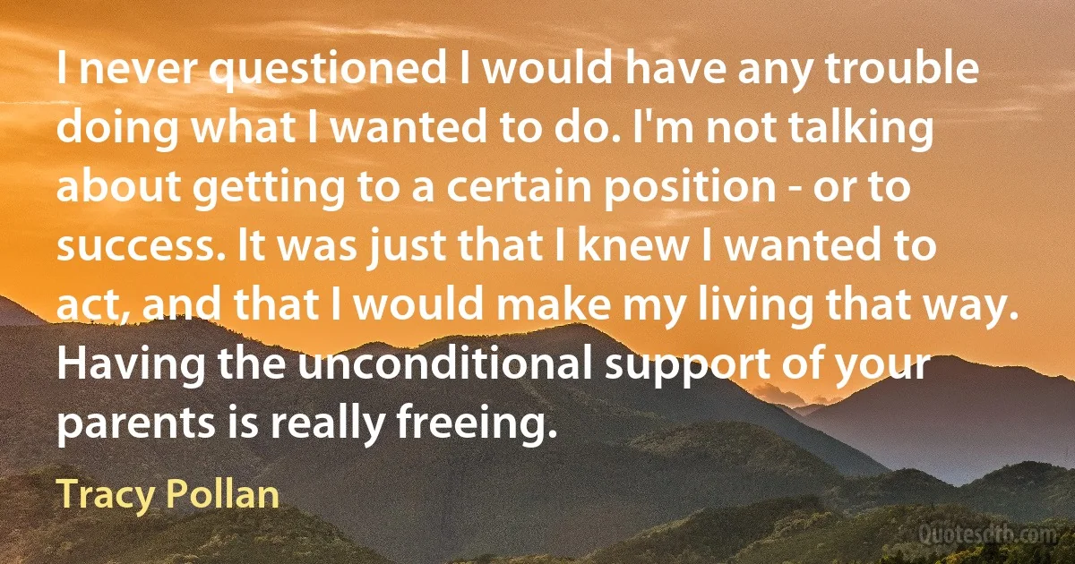 I never questioned I would have any trouble doing what I wanted to do. I'm not talking about getting to a certain position - or to success. It was just that I knew I wanted to act, and that I would make my living that way. Having the unconditional support of your parents is really freeing. (Tracy Pollan)