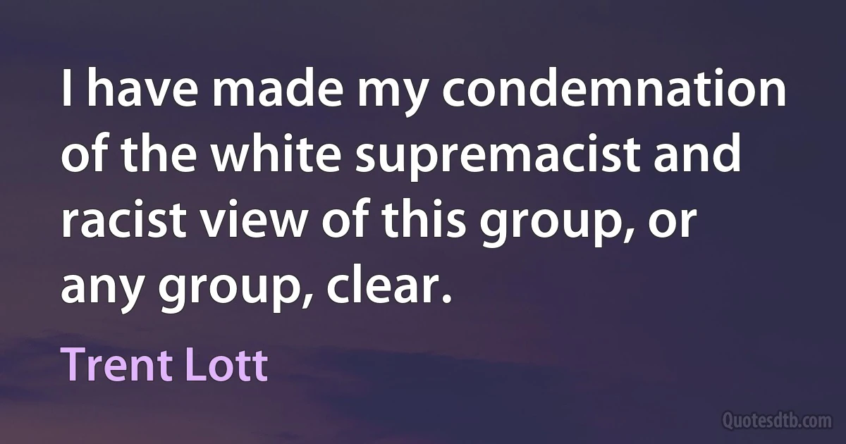 I have made my condemnation of the white supremacist and racist view of this group, or any group, clear. (Trent Lott)