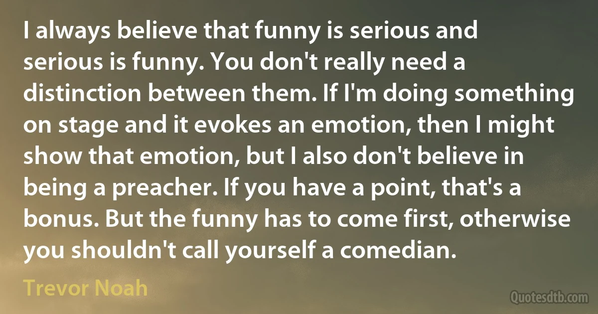 I always believe that funny is serious and serious is funny. You don't really need a distinction between them. If I'm doing something on stage and it evokes an emotion, then I might show that emotion, but I also don't believe in being a preacher. If you have a point, that's a bonus. But the funny has to come first, otherwise you shouldn't call yourself a comedian. (Trevor Noah)