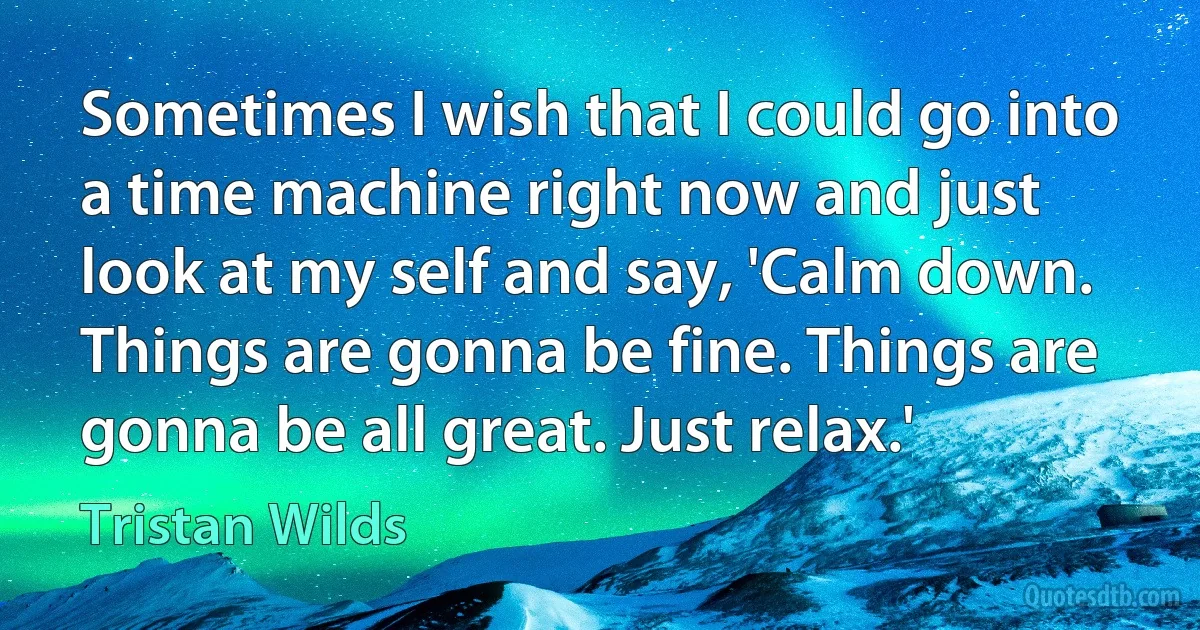 Sometimes I wish that I could go into a time machine right now and just look at my self and say, 'Calm down. Things are gonna be fine. Things are gonna be all great. Just relax.' (Tristan Wilds)