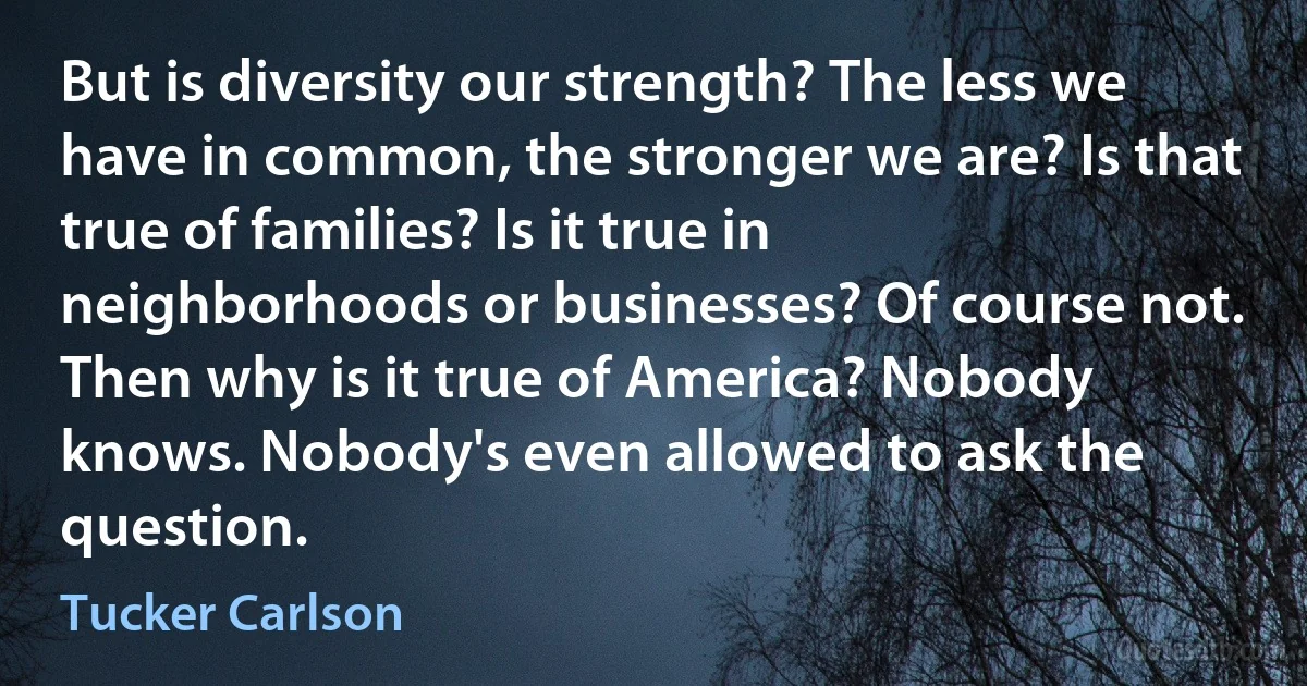 But is diversity our strength? The less we have in common, the stronger we are? Is that true of families? Is it true in neighborhoods or businesses? Of course not. Then why is it true of America? Nobody knows. Nobody's even allowed to ask the question. (Tucker Carlson)