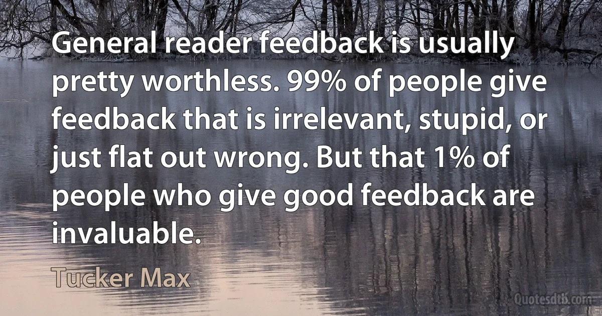 General reader feedback is usually pretty worthless. 99% of people give feedback that is irrelevant, stupid, or just flat out wrong. But that 1% of people who give good feedback are invaluable. (Tucker Max)