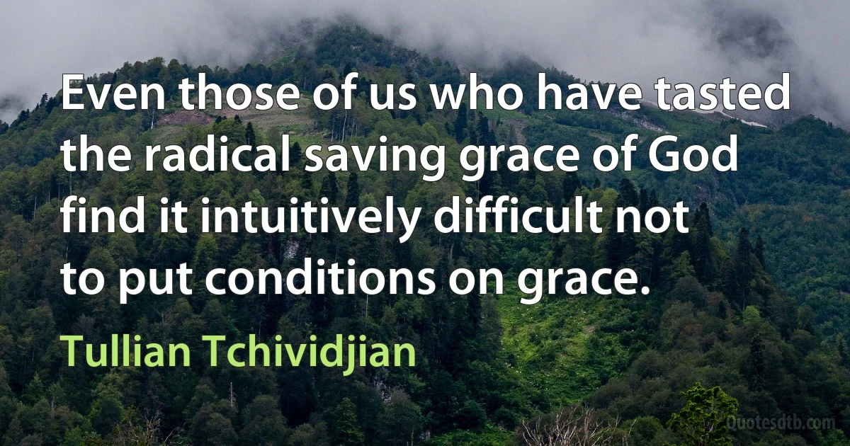 Even those of us who have tasted the radical saving grace of God find it intuitively difficult not to put conditions on grace. (Tullian Tchividjian)