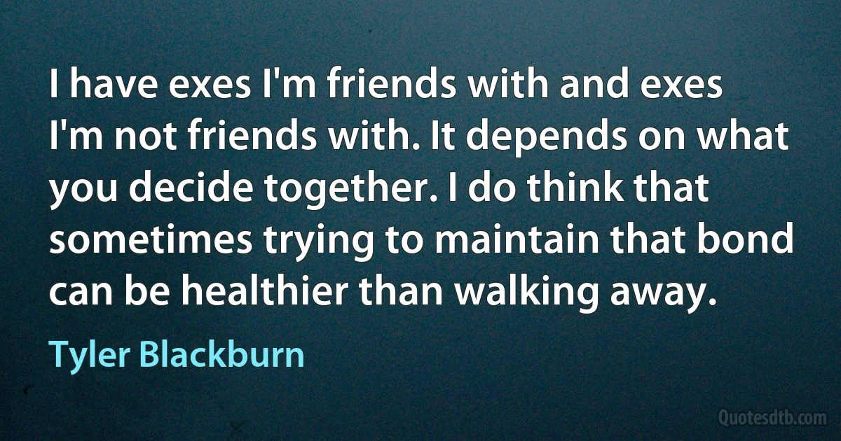 I have exes I'm friends with and exes I'm not friends with. It depends on what you decide together. I do think that sometimes trying to maintain that bond can be healthier than walking away. (Tyler Blackburn)