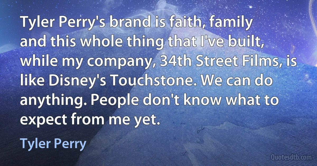 Tyler Perry's brand is faith, family and this whole thing that I've built, while my company, 34th Street Films, is like Disney's Touchstone. We can do anything. People don't know what to expect from me yet. (Tyler Perry)