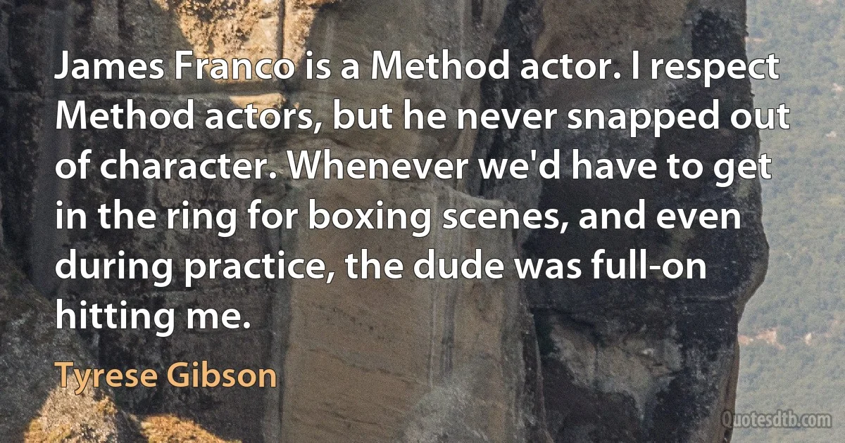 James Franco is a Method actor. I respect Method actors, but he never snapped out of character. Whenever we'd have to get in the ring for boxing scenes, and even during practice, the dude was full-on hitting me. (Tyrese Gibson)