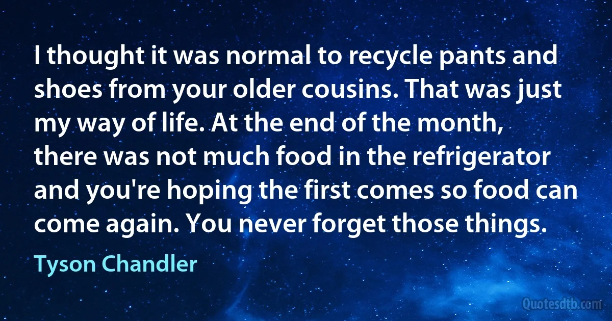 I thought it was normal to recycle pants and shoes from your older cousins. That was just my way of life. At the end of the month, there was not much food in the refrigerator and you're hoping the first comes so food can come again. You never forget those things. (Tyson Chandler)