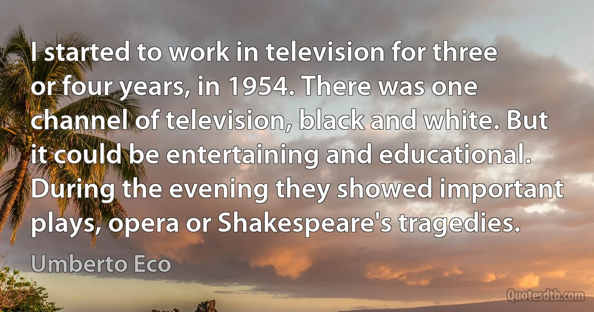 I started to work in television for three or four years, in 1954. There was one channel of television, black and white. But it could be entertaining and educational. During the evening they showed important plays, opera or Shakespeare's tragedies. (Umberto Eco)