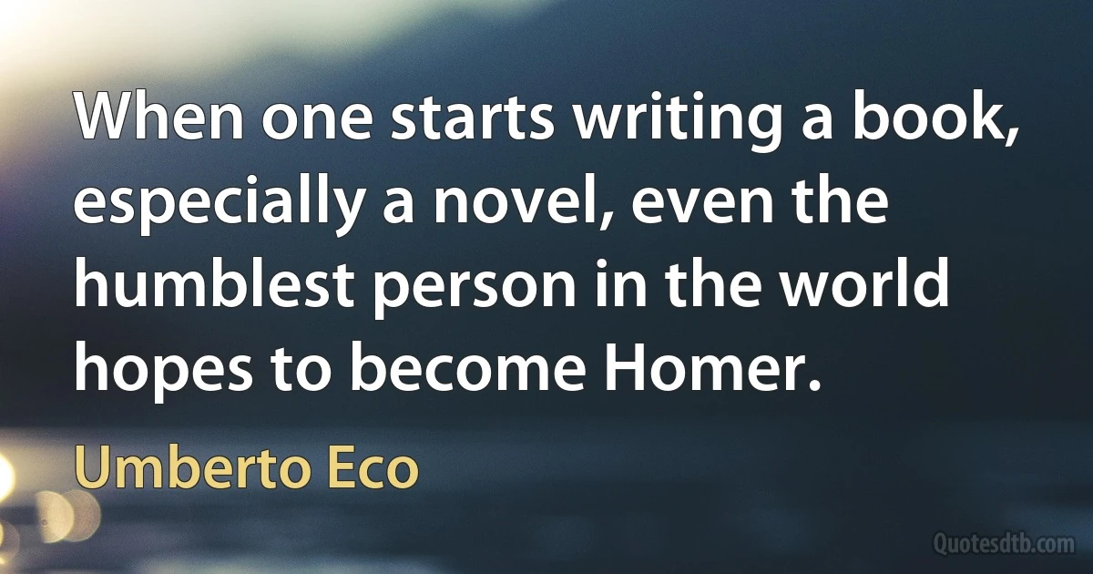 When one starts writing a book, especially a novel, even the humblest person in the world hopes to become Homer. (Umberto Eco)