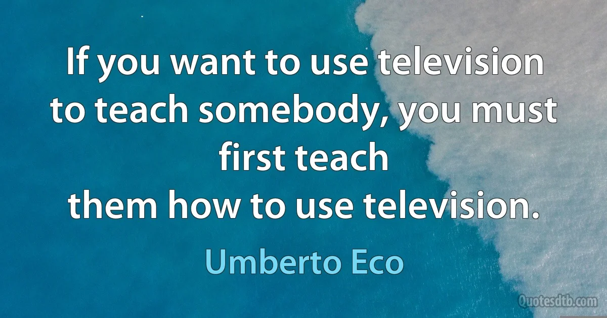 If you want to use television to teach somebody, you must first teach
them how to use television. (Umberto Eco)