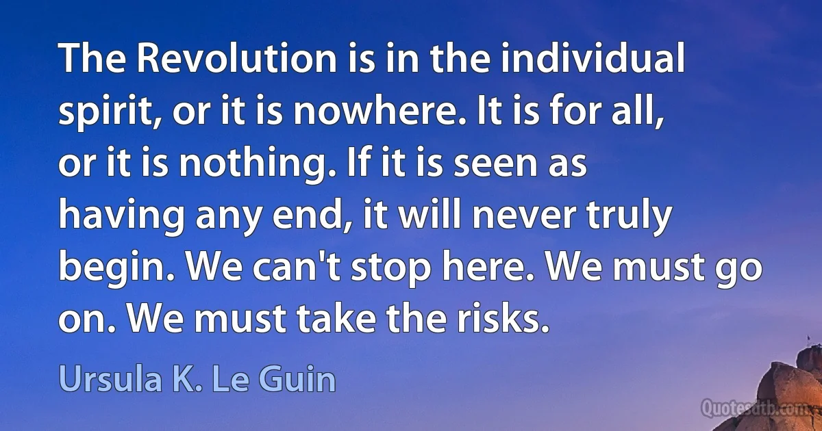 The Revolution is in the individual spirit, or it is nowhere. It is for all, or it is nothing. If it is seen as having any end, it will never truly begin. We can't stop here. We must go on. We must take the risks. (Ursula K. Le Guin)