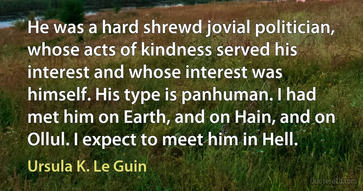 He was a hard shrewd jovial politician, whose acts of kindness served his interest and whose interest was himself. His type is panhuman. I had met him on Earth, and on Hain, and on Ollul. I expect to meet him in Hell. (Ursula K. Le Guin)