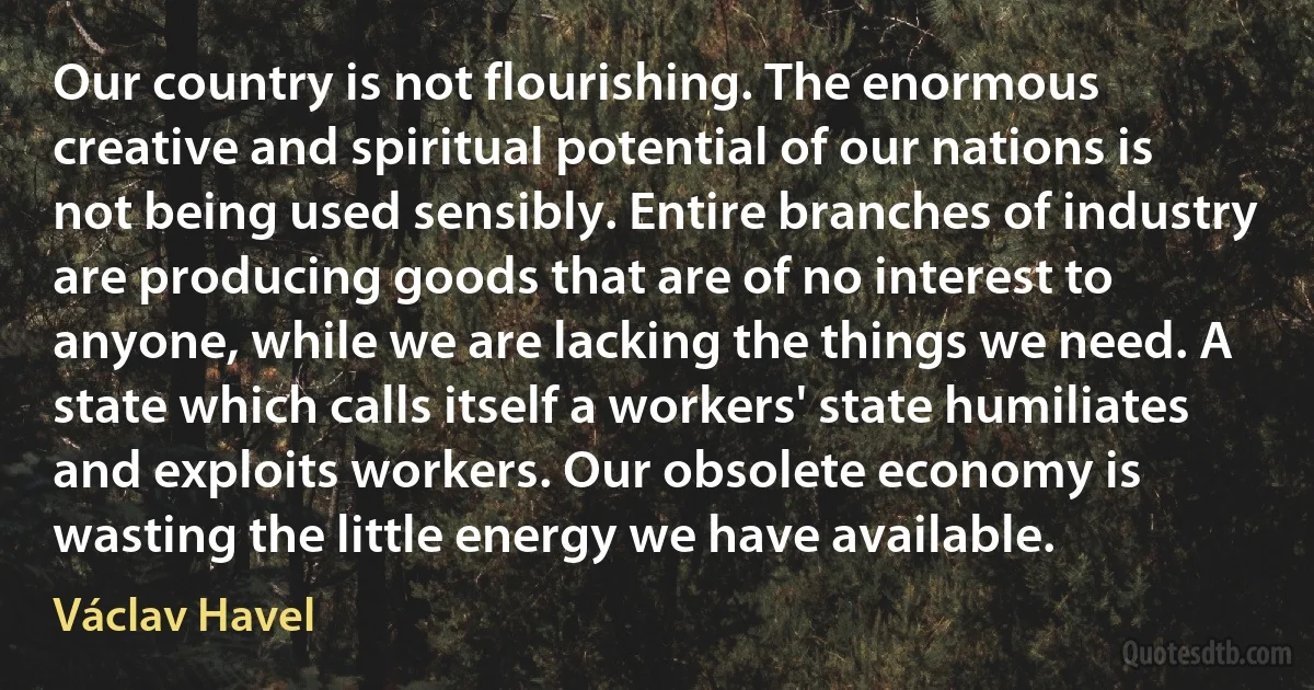 Our country is not flourishing. The enormous creative and spiritual potential of our nations is not being used sensibly. Entire branches of industry are producing goods that are of no interest to anyone, while we are lacking the things we need. A state which calls itself a workers' state humiliates and exploits workers. Our obsolete economy is wasting the little energy we have available. (Václav Havel)