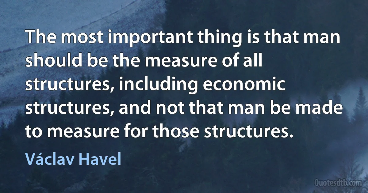 The most important thing is that man should be the measure of all structures, including economic structures, and not that man be made to measure for those structures. (Václav Havel)