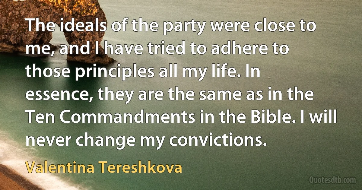 The ideals of the party were close to me, and I have tried to adhere to those principles all my life. In essence, they are the same as in the Ten Commandments in the Bible. I will never change my convictions. (Valentina Tereshkova)