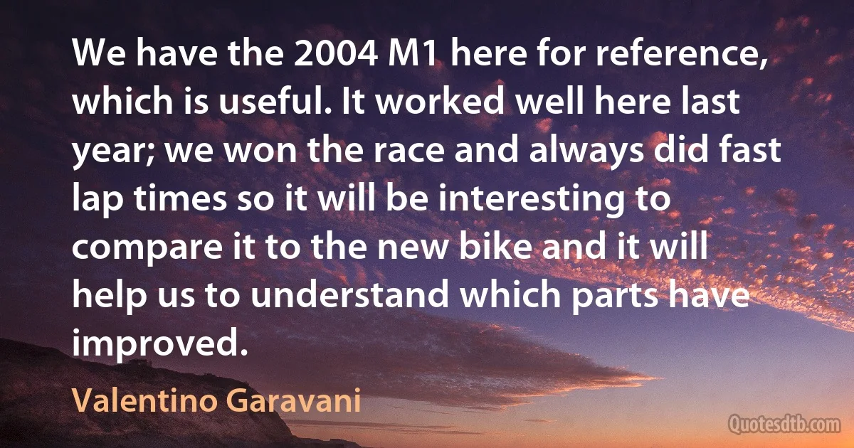 We have the 2004 M1 here for reference, which is useful. It worked well here last year; we won the race and always did fast lap times so it will be interesting to compare it to the new bike and it will help us to understand which parts have improved. (Valentino Garavani)