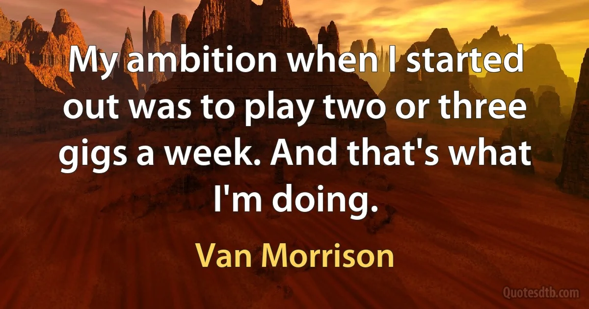 My ambition when I started out was to play two or three gigs a week. And that's what I'm doing. (Van Morrison)