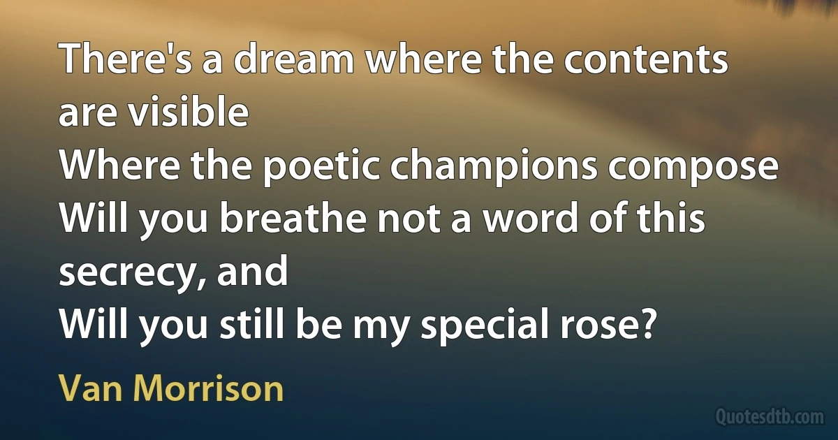 There's a dream where the contents are visible
Where the poetic champions compose
Will you breathe not a word of this secrecy, and
Will you still be my special rose? (Van Morrison)