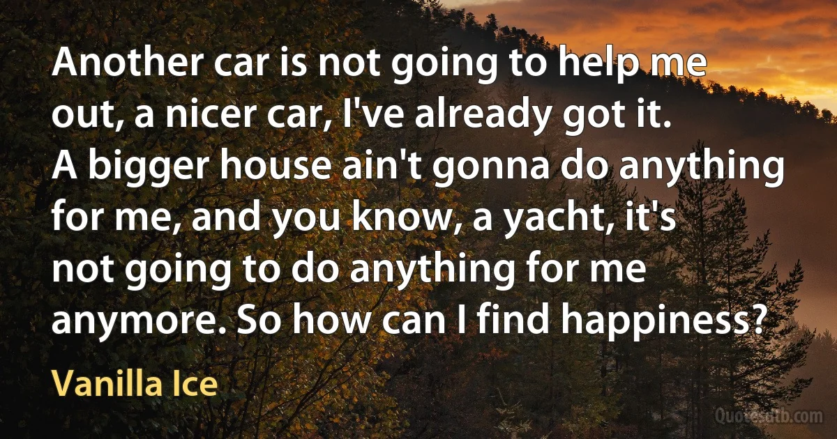 Another car is not going to help me out, a nicer car, I've already got it. A bigger house ain't gonna do anything for me, and you know, a yacht, it's not going to do anything for me anymore. So how can I find happiness? (Vanilla Ice)