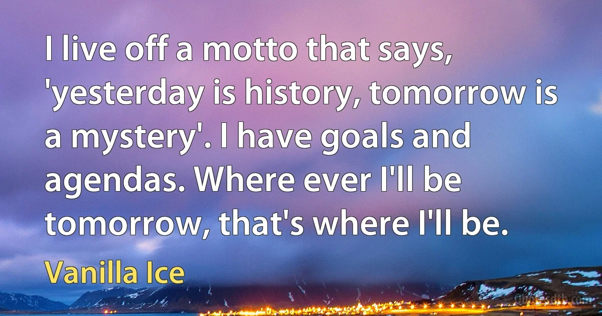 I live off a motto that says, 'yesterday is history, tomorrow is a mystery'. I have goals and agendas. Where ever I'll be tomorrow, that's where I'll be. (Vanilla Ice)