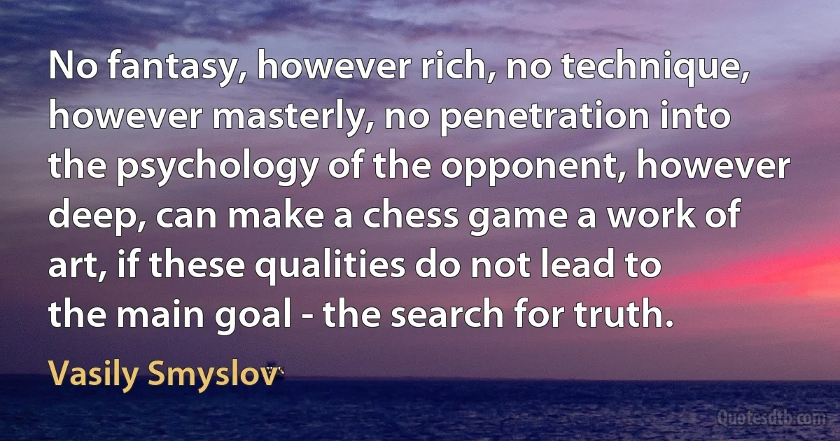 No fantasy, however rich, no technique, however masterly, no penetration into the psychology of the opponent, however deep, can make a chess game a work of art, if these qualities do not lead to the main goal - the search for truth. (Vasily Smyslov)