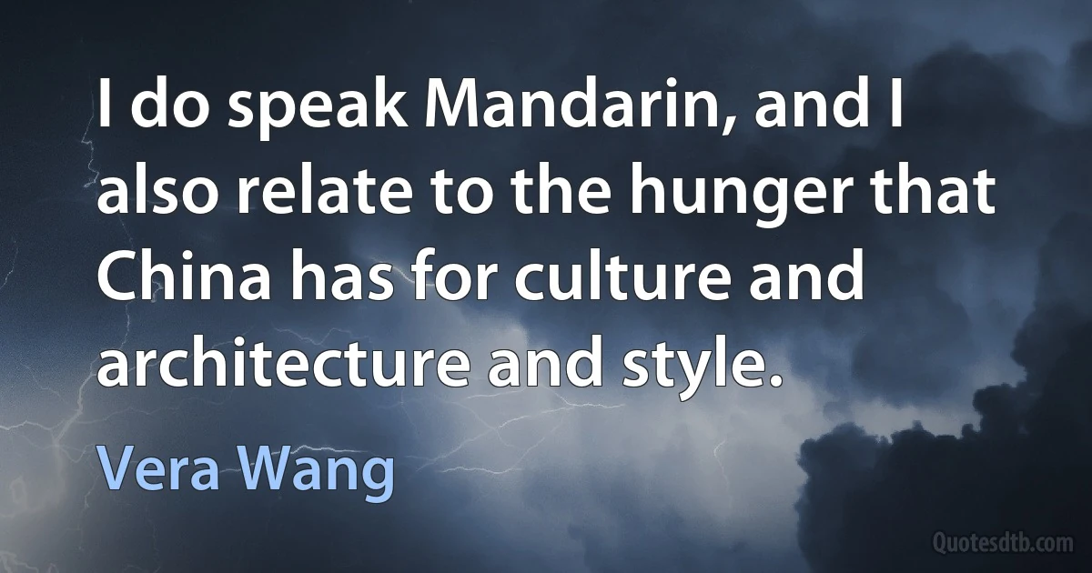 I do speak Mandarin, and I also relate to the hunger that China has for culture and architecture and style. (Vera Wang)