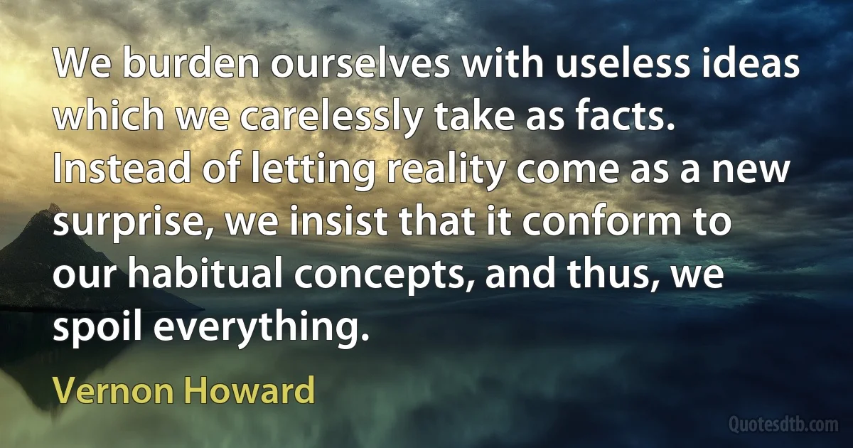 We burden ourselves with useless ideas which we carelessly take as facts. Instead of letting reality come as a new surprise, we insist that it conform to our habitual concepts, and thus, we spoil everything. (Vernon Howard)