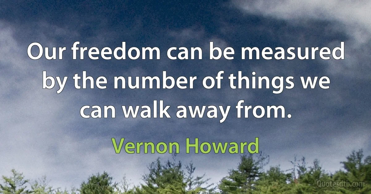 Our freedom can be measured by the number of things we can walk away from. (Vernon Howard)