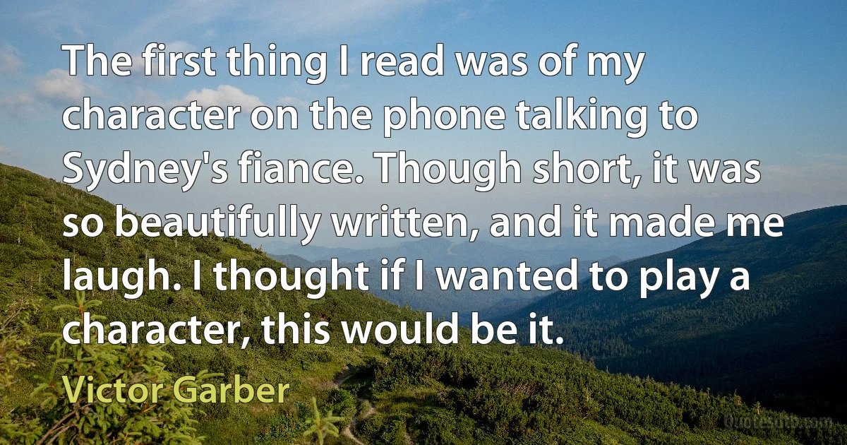 The first thing I read was of my character on the phone talking to Sydney's fiance. Though short, it was so beautifully written, and it made me laugh. I thought if I wanted to play a character, this would be it. (Victor Garber)