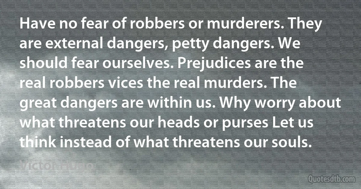 Have no fear of robbers or murderers. They are external dangers, petty dangers. We should fear ourselves. Prejudices are the real robbers vices the real murders. The great dangers are within us. Why worry about what threatens our heads or purses Let us think instead of what threatens our souls. (Victor Hugo)