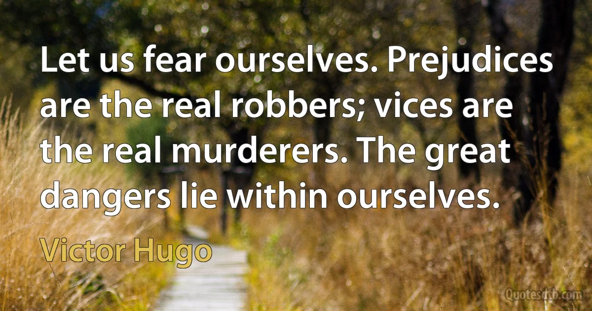 Let us fear ourselves. Prejudices are the real robbers; vices are the real murderers. The great dangers lie within ourselves. (Victor Hugo)