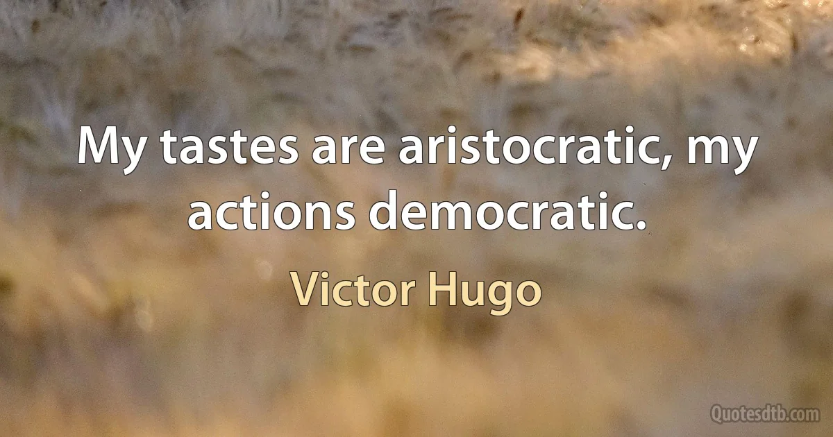 My tastes are aristocratic, my actions democratic. (Victor Hugo)