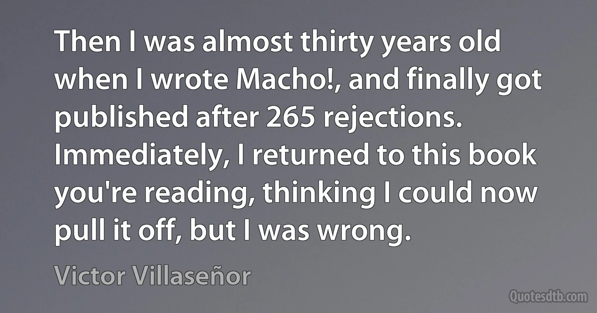 Then I was almost thirty years old when I wrote Macho!, and finally got published after 265 rejections. Immediately, I returned to this book you're reading, thinking I could now pull it off, but I was wrong. (Victor Villaseñor)