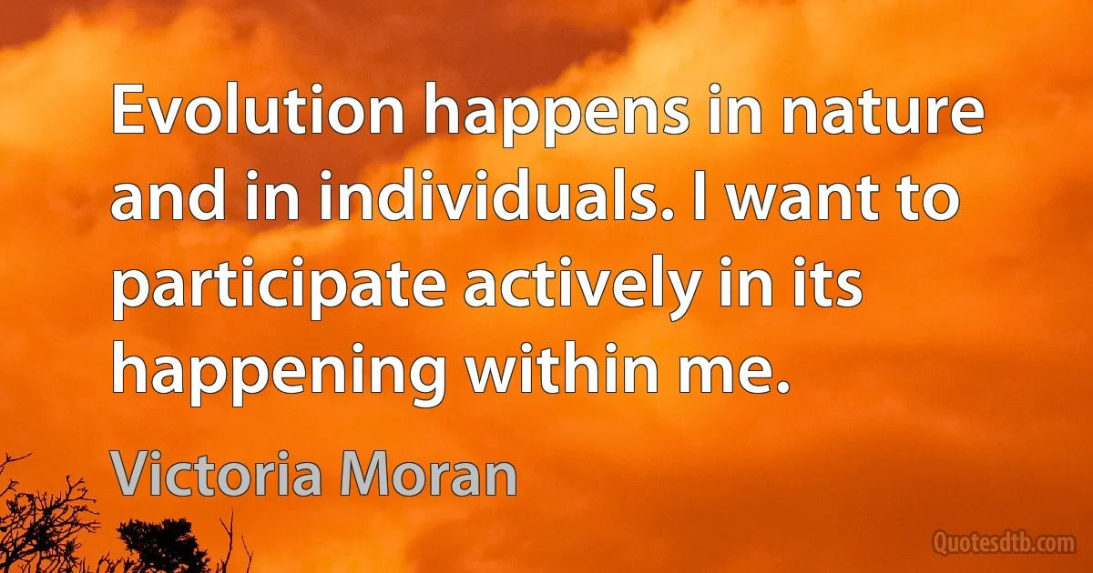 Evolution happens in nature and in individuals. I want to participate actively in its happening within me. (Victoria Moran)