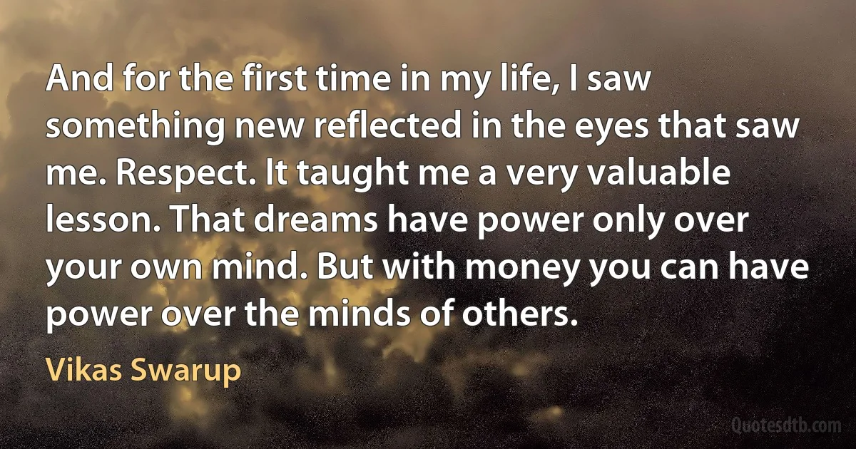 And for the first time in my life, I saw something new reflected in the eyes that saw me. Respect. It taught me a very valuable lesson. That dreams have power only over your own mind. But with money you can have power over the minds of others. (Vikas Swarup)