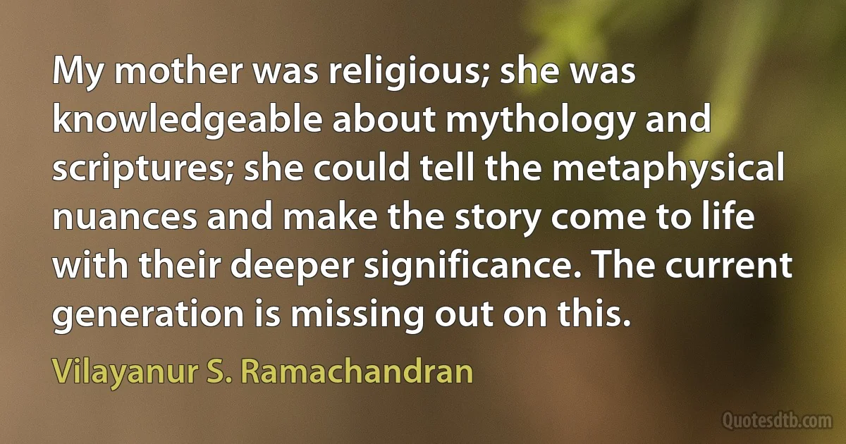 My mother was religious; she was knowledgeable about mythology and scriptures; she could tell the metaphysical nuances and make the story come to life with their deeper significance. The current generation is missing out on this. (Vilayanur S. Ramachandran)