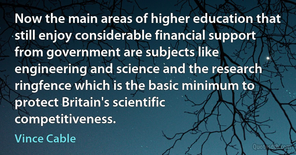 Now the main areas of higher education that still enjoy considerable financial support from government are subjects like engineering and science and the research ringfence which is the basic minimum to protect Britain's scientific competitiveness. (Vince Cable)