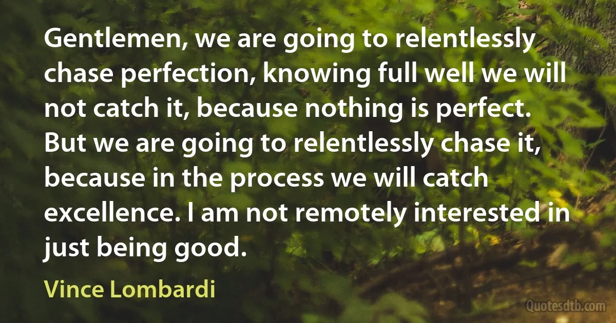 Gentlemen, we are going to relentlessly chase perfection, knowing full well we will not catch it, because nothing is perfect. But we are going to relentlessly chase it, because in the process we will catch excellence. I am not remotely interested in just being good. (Vince Lombardi)