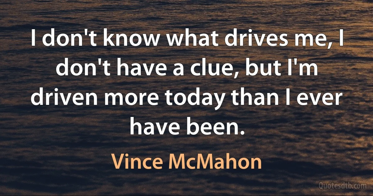 I don't know what drives me, I don't have a clue, but I'm driven more today than I ever have been. (Vince McMahon)