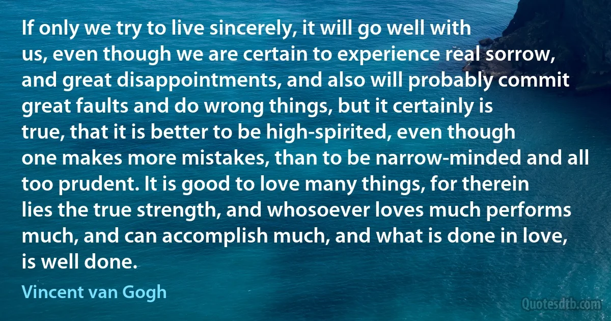 If only we try to live sincerely, it will go well with us, even though we are certain to experience real sorrow, and great disappointments, and also will probably commit great faults and do wrong things, but it certainly is true, that it is better to be high-spirited, even though one makes more mistakes, than to be narrow-minded and all too prudent. It is good to love many things, for therein lies the true strength, and whosoever loves much performs much, and can accomplish much, and what is done in love, is well done. (Vincent van Gogh)