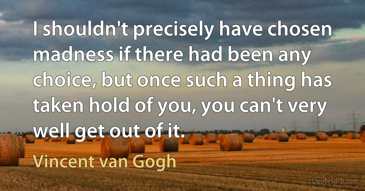 I shouldn't precisely have chosen madness if there had been any choice, but once such a thing has taken hold of you, you can't very well get out of it. (Vincent van Gogh)